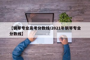 【钢琴专业高考分数线/2021年钢琴专业分数线】