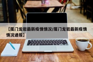 【厦门龙岩最新疫情情况/厦门龙岩最新疫情情况通报】