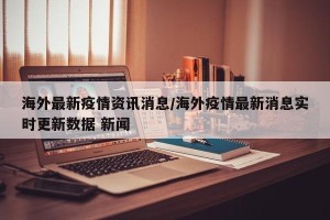 海外最新疫情资讯消息/海外疫情最新消息实时更新数据 新闻