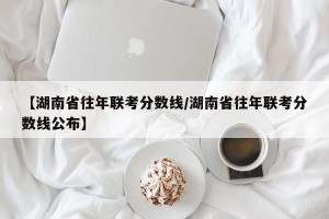 【湖南省往年联考分数线/湖南省往年联考分数线公布】