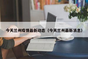 今天兰州疫情最新动态（今天兰州最新消息）