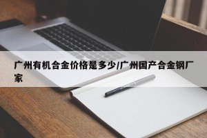 广州有机合金价格是多少/广州国产合金钢厂家