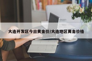 大连开发区今日黄金价/大连地区黄金价格
