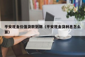 平安现金价值贷款到期（平安现金贷利息怎么算）