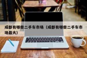成都有哪些二手车市场（成都有哪些二手车市场最大）