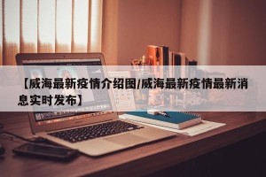 【威海最新疫情介绍图/威海最新疫情最新消息实时发布】