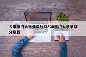 今年厦门大学分数线/2820厦门大学录取分数线