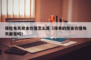 保险每天现金价值怎么算（保单的现金价值每天都变吗）