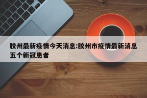 胶州最新疫情今天消息:胶州市疫情最新消息五个新冠患者