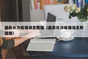 最新长沙疫情消息数据（最新长沙疫情消息数据图）