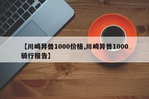 【川崎异兽1000价格,川崎异兽1000骑行报告】