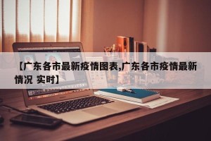 【广东各市最新疫情图表,广东各市疫情最新情况 实时】