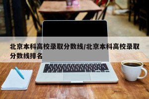 北京本科高校录取分数线/北京本科高校录取分数线排名
